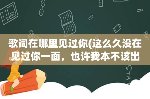 歌词在哪里见过你(这么久没在见过你一面，也许我本不该出现，是什么歌的歌词)