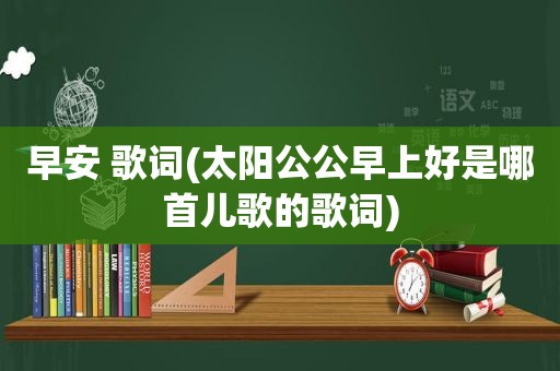 早安 歌词(太阳公公早上好是哪首儿歌的歌词)