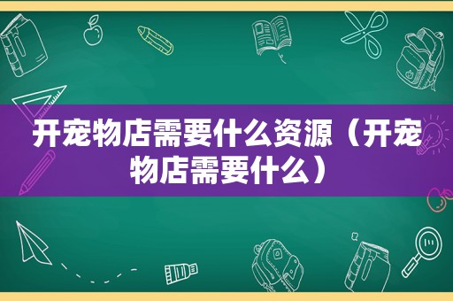 开宠物店需要什么资源（开宠物店需要什么）