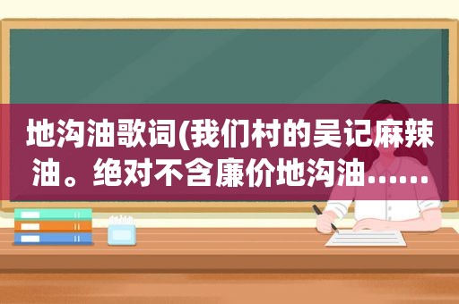 地沟油歌词(我们村的吴记麻辣油。绝对不含廉价地沟油……这是啥歌来着)