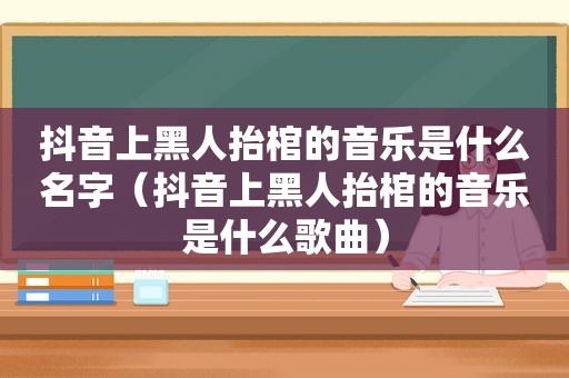 抖音上黑人抬棺的音乐是什么名字（抖音上黑人抬棺的音乐是什么歌曲）