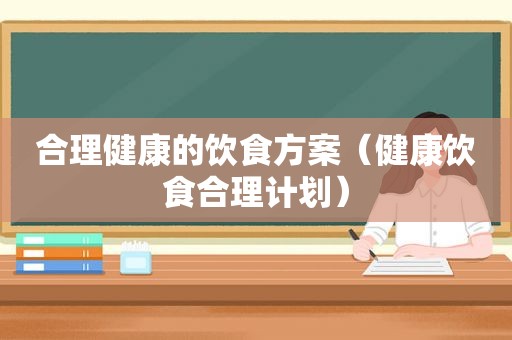 合理健康的饮食方案（健康饮食合理计划）