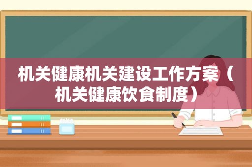 机关健康机关建设工作方案（机关健康饮食制度）