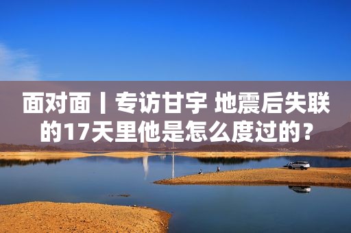 面对面丨专访甘宇 地震后失联的17天里他是怎么度过的？