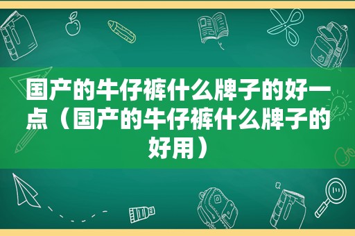 国产的牛仔裤什么牌子的好一点（国产的牛仔裤什么牌子的好用）