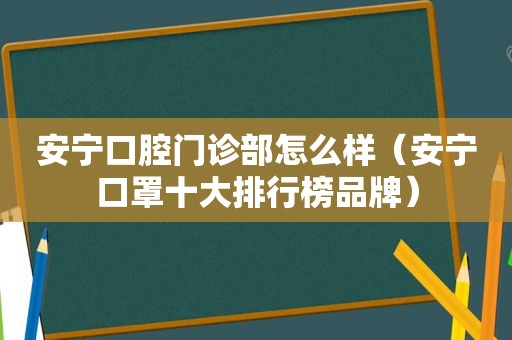 安宁口腔门诊部怎么样（安宁口罩十大排行榜品牌）