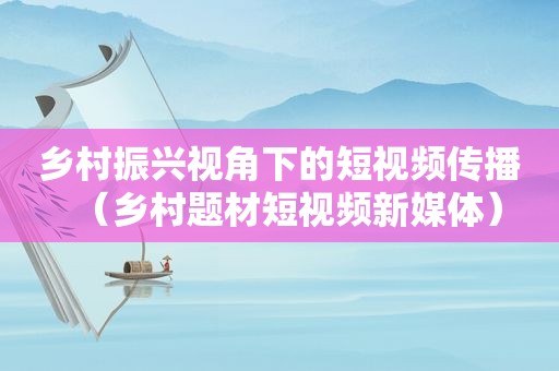 乡村振兴视角下的短视频传播（乡村题材短视频新媒体）