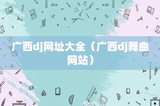 广西dj网址大全（广西dj舞曲网站）