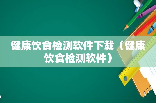 健康饮食检测软件下载（健康饮食检测软件）