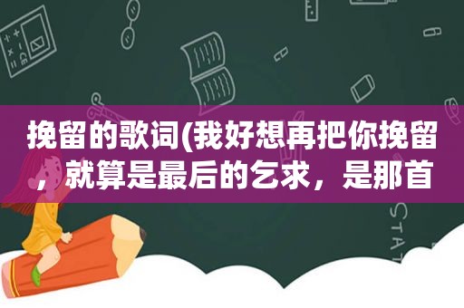 挽留的歌词(我好想再把你挽留，就算是最后的乞求，是那首歌的歌词好像是情歌)