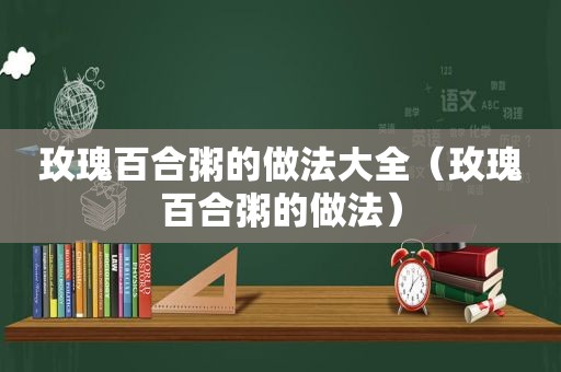 玫瑰百合粥的做法大全（玫瑰百合粥的做法）