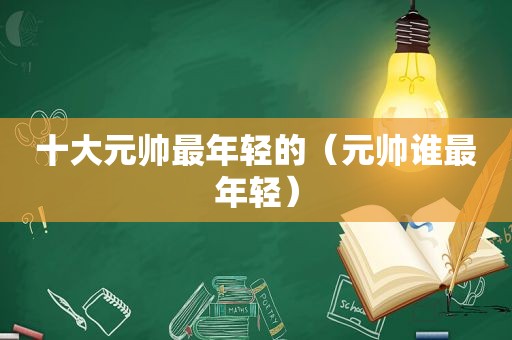 十大元帅最年轻的（元帅谁最年轻）