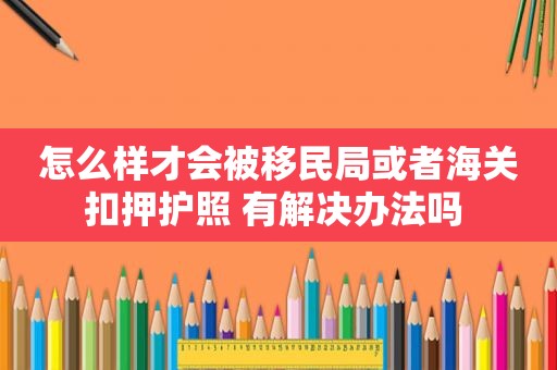 怎么样才会被移民局或者海关扣押护照 有解决办法吗 