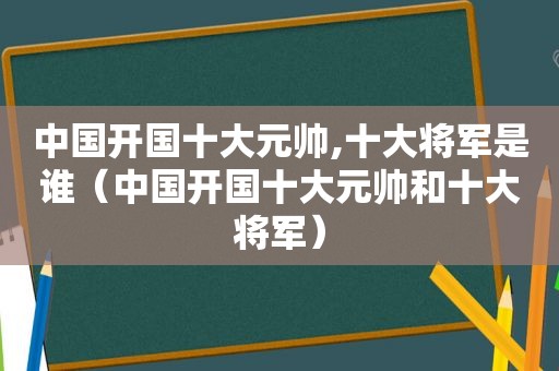 中国开国十大元帅,十大将军是谁（中国开国十大元帅和十大将军）