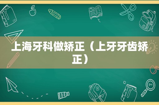 上海牙科做矫正（上牙牙齿矫正）