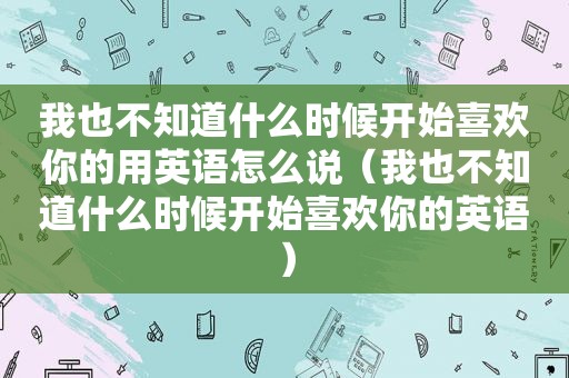 我也不知道什么时候开始喜欢你的用英语怎么说（我也不知道什么时候开始喜欢你的英语）