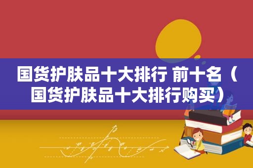 国货护肤品十大排行 前十名（国货护肤品十大排行购买）