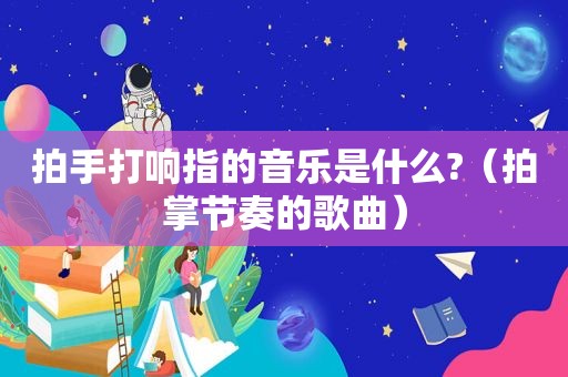 拍手打响指的音乐是什么?（拍掌节奏的歌曲）