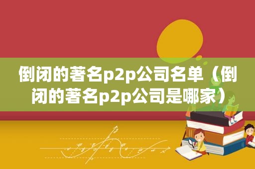 倒闭的著名p2p公司名单（倒闭的著名p2p公司是哪家）