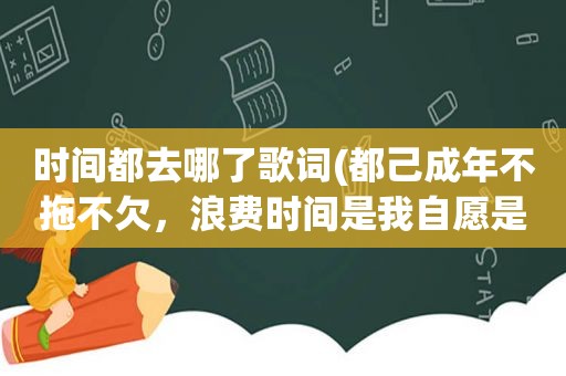 时间都去哪了歌词(都己成年不拖不欠，浪费时间是我自愿是那首歌的歌词)