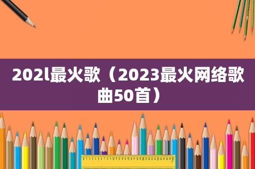 202l最火歌（2023最火网络歌曲50首）