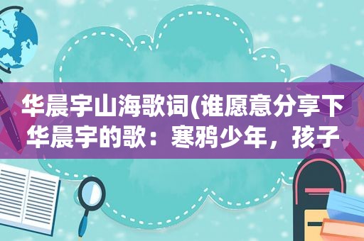 华晨宇山海歌词(谁愿意分享下华晨宇的歌：寒鸦少年，孩子，代号魂斗罗易燃易爆炸，山海我的滑板鞋这六首歌曲谢谢)