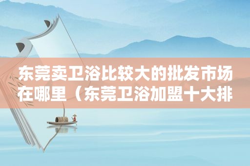 东莞卖卫浴比较大的批发市场在哪里（东莞卫浴加盟十大排行榜）