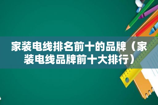 家装电线排名前十的品牌（家装电线品牌前十大排行）