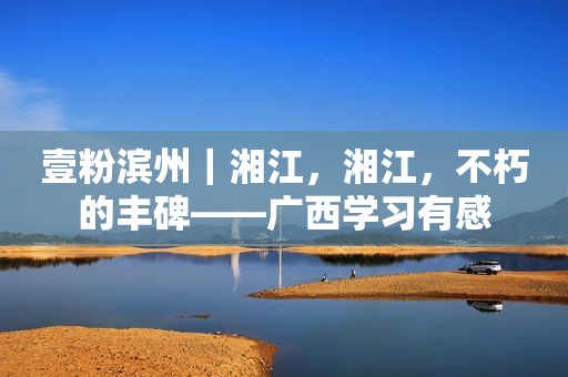 壹粉滨州｜湘江，湘江，不朽的丰碑——广西学习有感