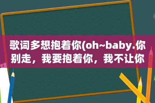 歌词多想抱着你(oh~baby.你别走，我要抱着你，我不让你走！这首歌叫啥)