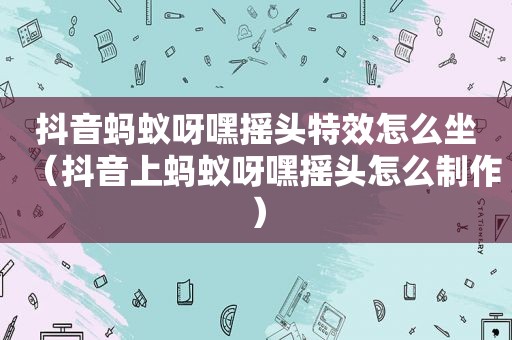 抖音蚂蚁呀嘿摇头特效怎么坐（抖音上蚂蚁呀嘿摇头怎么制作）