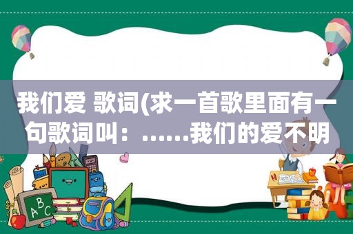 我们爱 歌词(求一首歌里面有一句歌词叫：……我们的爱不明白)