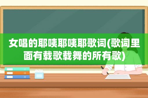 女唱的耶咦耶咦耶歌词(歌词里面有载歌载舞的所有歌)