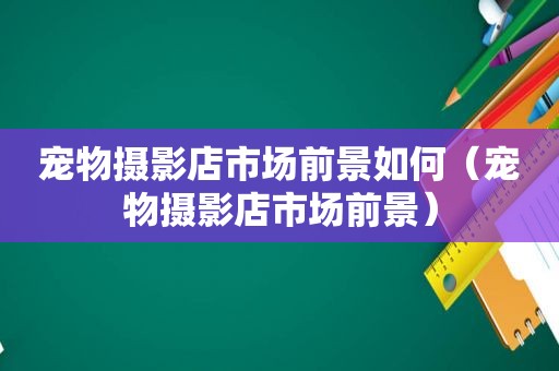 宠物摄影店市场前景如何（宠物摄影店市场前景）