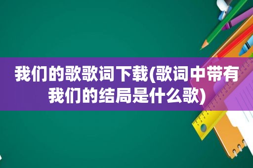 我们的歌歌词下载(歌词中带有我们的结局是什么歌)