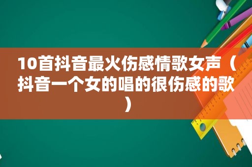 10首抖音最火伤感情歌女声（抖音一个女的唱的很伤感的歌）