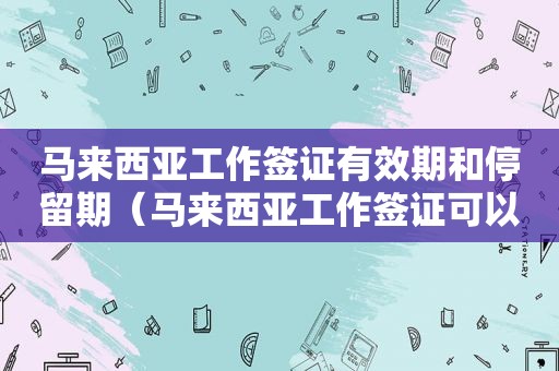 马来西亚工作签证有效期和停留期（马来西亚工作签证可以停留多久）