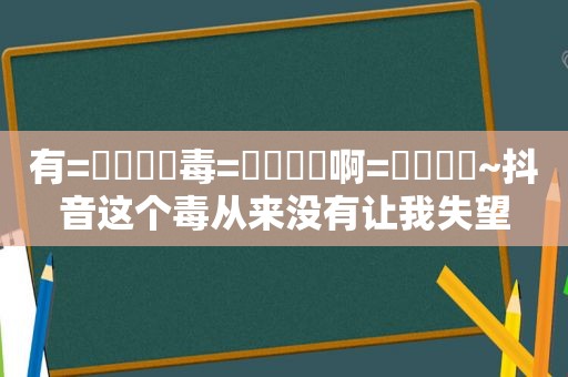 有=͟͟͞͞毒=͟͟͞͞啊=͟͟͞͞~抖音这个毒从来没有让我失望