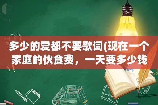 多少的爱都不要歌词(现在一个家庭的伙食费，一天要多少钱)