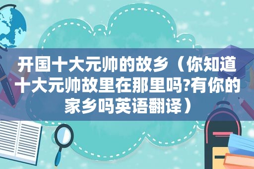 开国十大元帅的故乡（你知道十大元帅故里在那里吗?有你的家乡吗英语翻译）