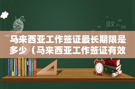 马来西亚工作签证最长期限是多少（马来西亚工作签证有效期是多久）