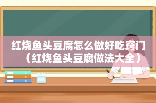 红烧鱼头豆腐怎么做好吃窍门（红烧鱼头豆腐做法大全）