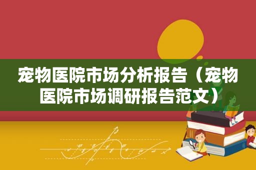 宠物医院市场分析报告（宠物医院市场调研报告范文）