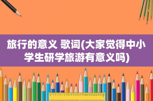 旅行的意义 歌词(大家觉得中小学生研学旅游有意义吗)