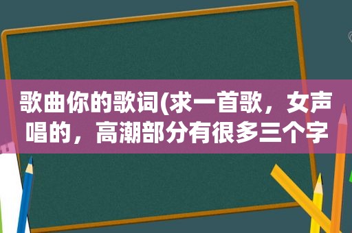 歌曲你的歌词(求一首歌，女声唱的， *** 部分有很多三个字的歌词，最后一个字都是你字)