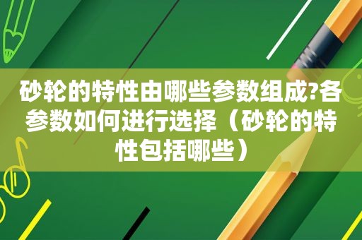 砂轮的特性由哪些参数组成?各参数如何进行选择（砂轮的特性包括哪些）