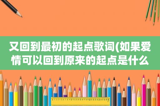 又回到最初的起点歌词(如果爱情可以回到原来的起点是什么歌儿)