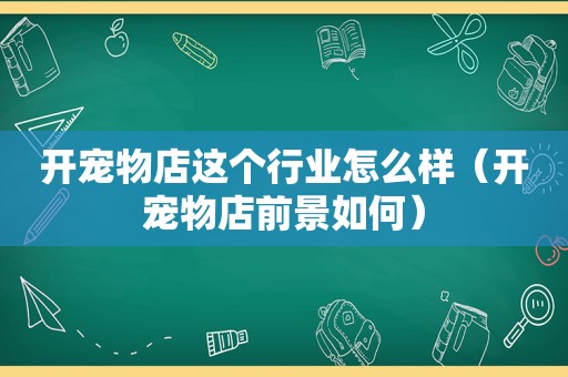 开宠物店这个行业怎么样（开宠物店前景如何）