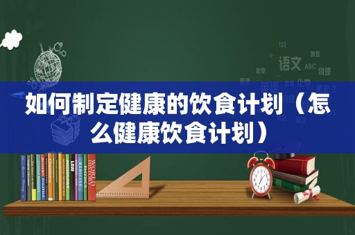 如何制定健康的饮食计划（怎么健康饮食计划）