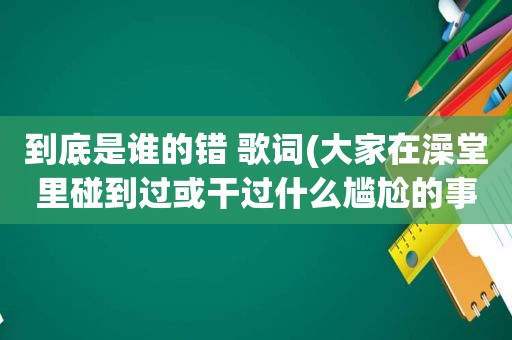 到底是谁的错 歌词(大家在澡堂里碰到过或干过什么尴尬的事吗)